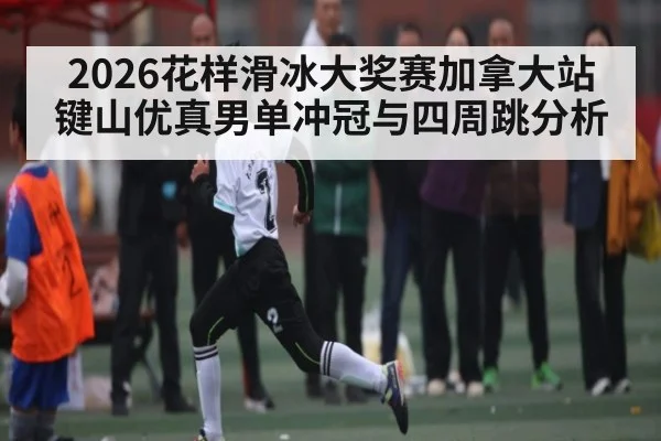 2026花样滑冰大奖赛加拿大站键山优真男单冲冠与四周跳分析