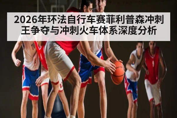 2026年环法自行车赛菲利普森冲刺王争夺与冲刺火车体系深度分析